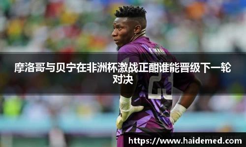 摩洛哥与贝宁在非洲杯激战正酣谁能晋级下一轮对决