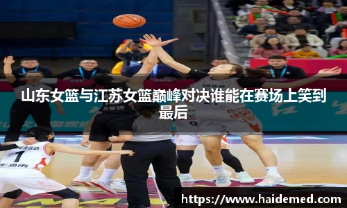 山东女篮与江苏女篮巅峰对决谁能在赛场上笑到最后